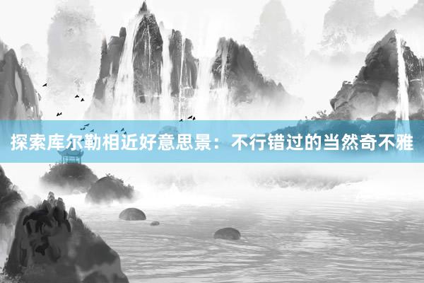探索库尔勒相近好意思景：不行错过的当然奇不雅