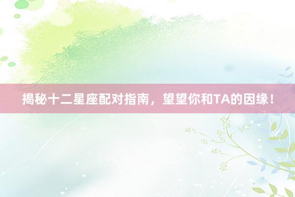 揭秘十二星座配对指南，望望你和TA的因缘！